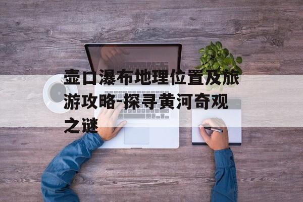 壶口瀑布地理位置及旅游攻略-探寻黄河奇观之谜