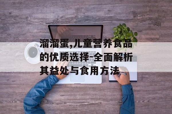 溜溜蛋,儿童营养食品的优质选择-全面解析其益处与食用方法