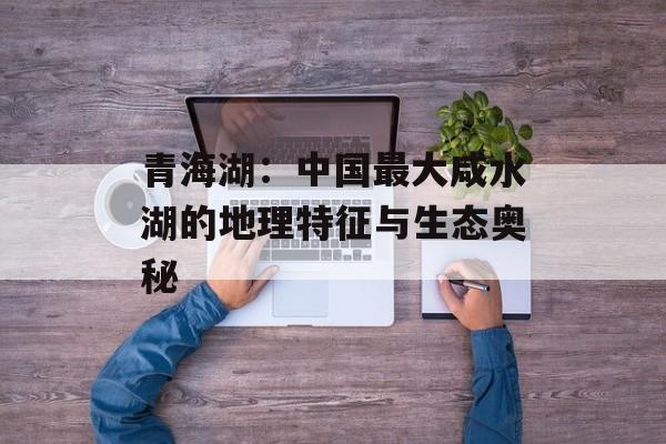 青海湖：中国最大咸水湖的地理特征与生态奥秘