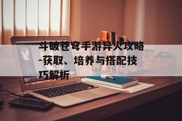 斗破苍穹手游异火攻略-获取、培养与搭配技巧解析