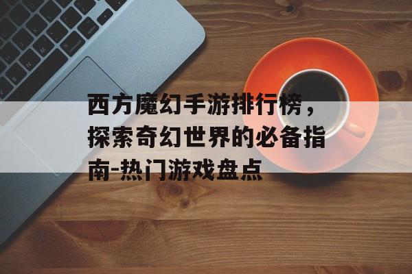 西方魔幻手游排行榜，探索奇幻世界的必备指南-热门游戏盘点