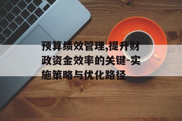 预算绩效管理,提升财政资金效率的关键-实施策略与优化路径