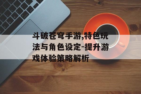 斗破苍穹手游,特色玩法与角色设定-提升游戏体验策略解析