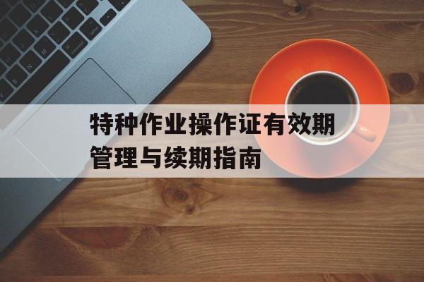 特种作业操作证有效期管理与续期指南