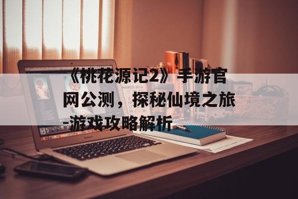 《桃花源记2》手游官网公测，探秘仙境之旅-游戏攻略解析