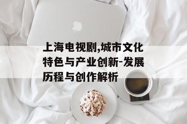 上海电视剧,城市文化特色与产业创新-发展历程与创作解析