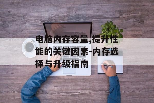 电脑内存容量,提升性能的关键因素-内存选择与升级指南