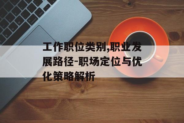 工作职位类别,职业发展路径-职场定位与优化策略解析