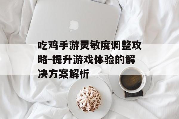 吃鸡手游灵敏度调整攻略-提升游戏体验的解决方案解析