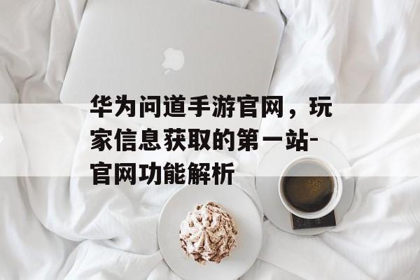 华为问道手游官网，玩家信息获取的第一站-官网功能解析