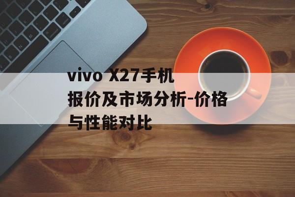 vivo X27手机报价及市场分析-价格与性能对比