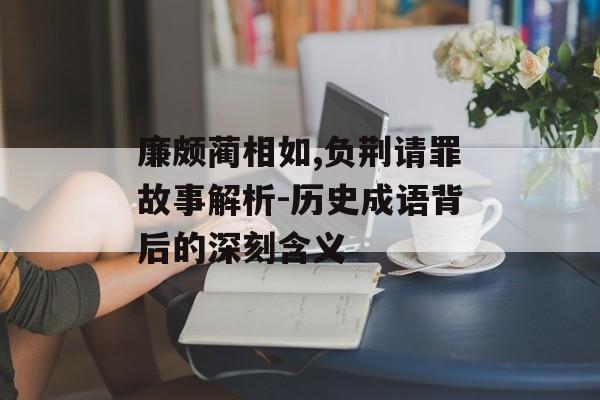 廉颇蔺相如,负荆请罪故事解析-历史成语背后的深刻含义