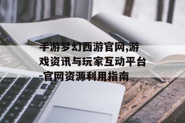手游梦幻西游官网,游戏资讯与玩家互动平台-官网资源利用指南