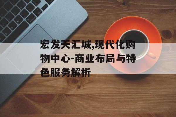 宏发天汇城,现代化购物中心-商业布局与特色服务解析