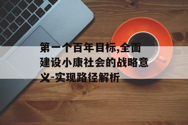 第一个百年目标,全面建设小康社会的战略意义-实现路径解析