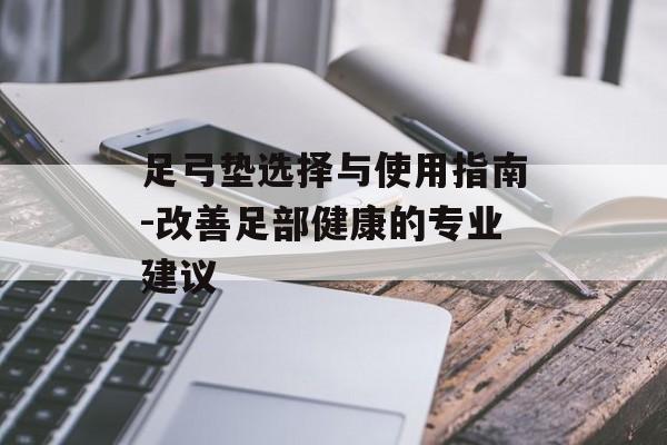 足弓垫选择与使用指南-改善足部健康的专业建议