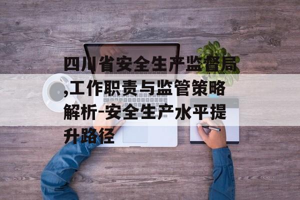 四川省安全生产监督局,工作职责与监管策略解析-安全生产水平提升路径