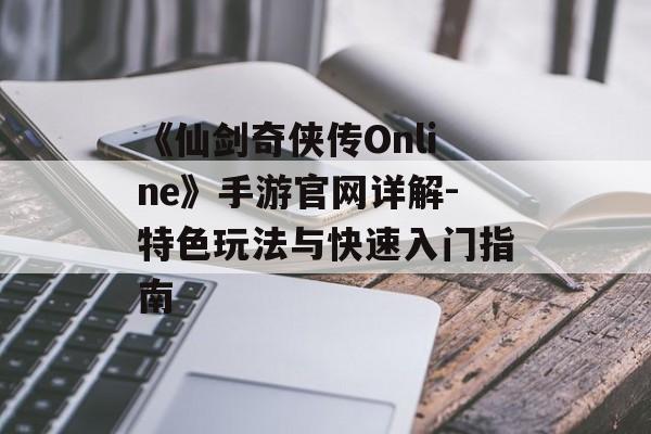 《仙剑奇侠传Online》手游官网详解-特色玩法与快速入门指南