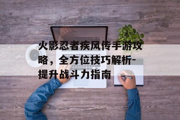 火影忍者疾风传手游攻略，全方位技巧解析-提升战斗力指南