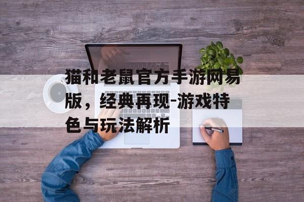 猫和老鼠官方手游网易版，经典再现-游戏特色与玩法解析