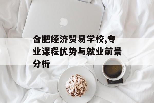 合肥经济贸易学校,专业课程优势与就业前景分析