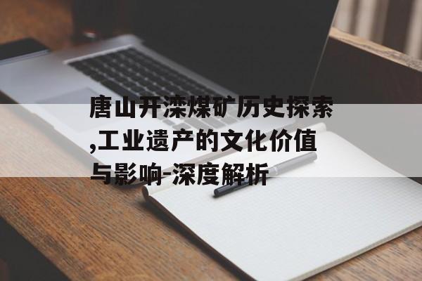 唐山开滦煤矿历史探索,工业遗产的文化价值与影响-深度解析