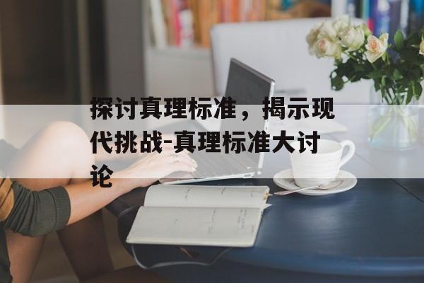 探讨真理标准，揭示现代挑战-真理标准大讨论