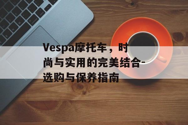 Vespa摩托车，时尚与实用的完美结合-选购与保养指南