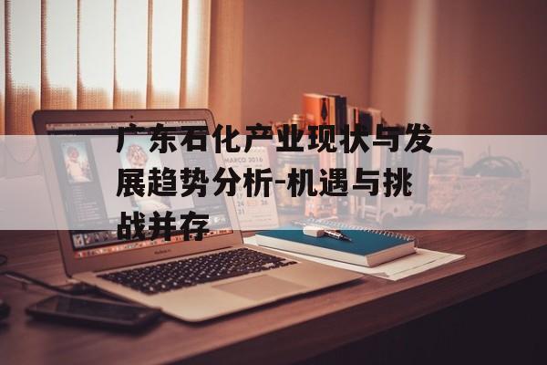 广东石化产业现状与发展趋势分析-机遇与挑战并存