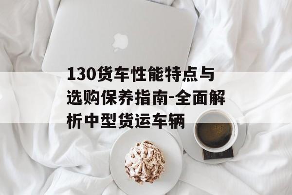 130货车性能特点与选购保养指南-全面解析中型货运车辆