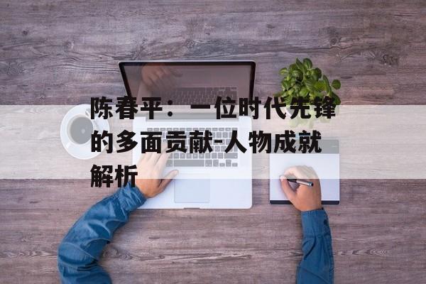 陈春平：一位时代先锋的多面贡献-人物成就解析