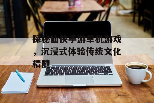 探秘仙侠手游单机游戏，沉浸式体验传统文化精髓