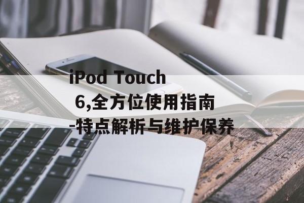 iPod Touch 6,全方位使用指南-特点解析与维护保养