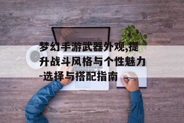 梦幻手游武器外观,提升战斗风格与个性魅力-选择与搭配指南