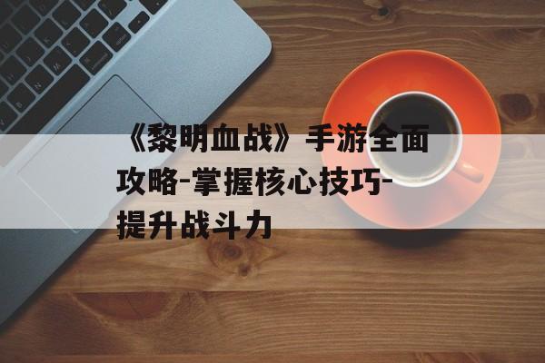 《黎明血战》手游全面攻略-掌握核心技巧-提升战斗力