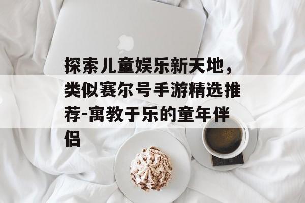 探索儿童娱乐新天地，类似赛尔号手游精选推荐-寓教于乐的童年伴侣