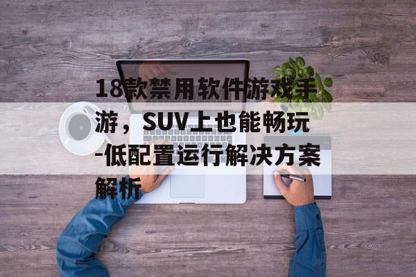 18款禁用软件游戏手游，SUV上也能畅玩-低配置运行解决方案解析