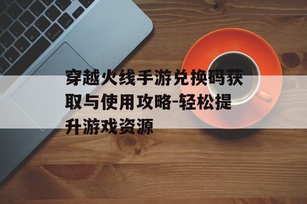 穿越火线手游兑换码获取与使用攻略-轻松提升游戏资源