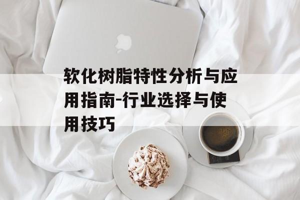 软化树脂特性分析与应用指南-行业选择与使用技巧