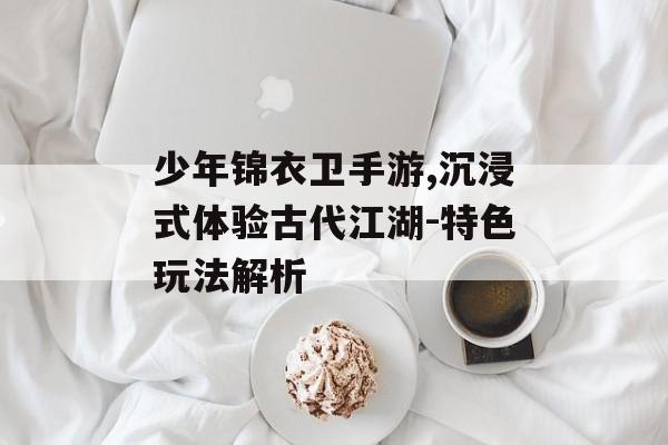 少年锦衣卫手游,沉浸式体验古代江湖-特色玩法解析
