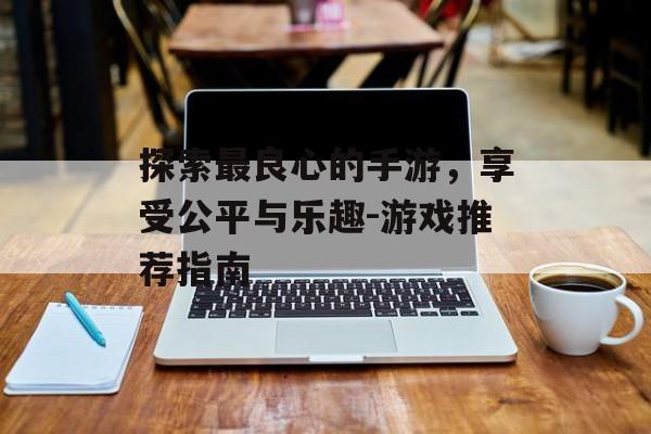探索最良心的手游，享受公平与乐趣-游戏推荐指南