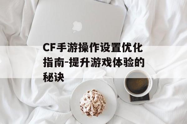 CF手游操作设置优化指南-提升游戏体验的秘诀