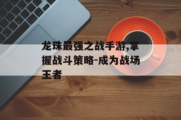 龙珠最强之战手游,掌握战斗策略-成为战场王者