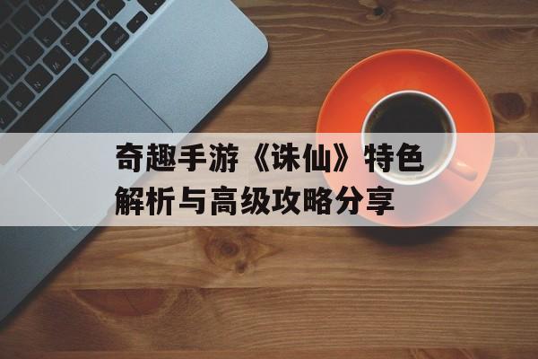 奇趣手游《诛仙》特色解析与高级攻略分享