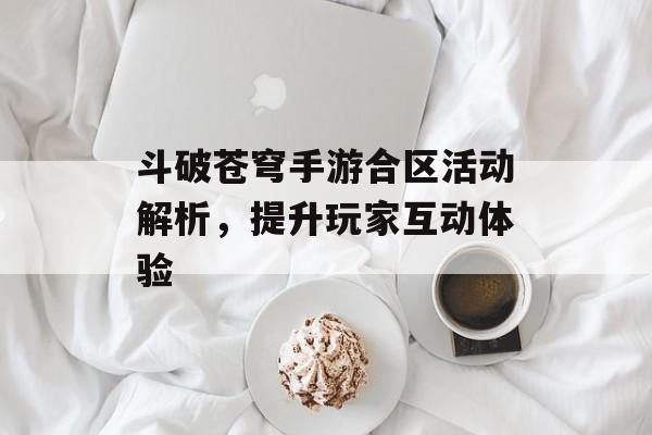 斗破苍穹手游合区活动解析，提升玩家互动体验
