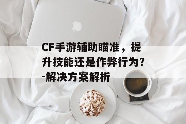 CF手游辅助瞄准，提升技能还是作弊行为？-解决方案解析