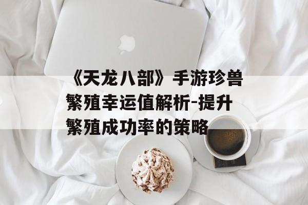《天龙八部》手游珍兽繁殖幸运值解析-提升繁殖成功率的策略