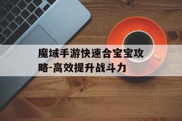 魔域手游快速合宝宝攻略-高效提升战斗力