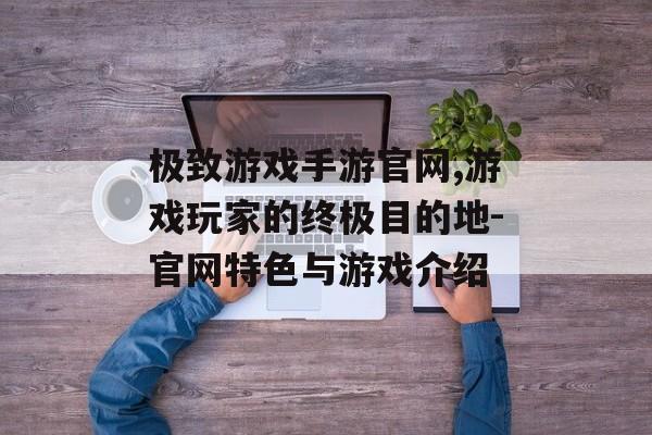 极致游戏手游官网,游戏玩家的终极目的地-官网特色与游戏介绍