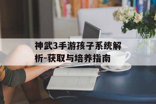 神武3手游孩子系统解析-获取与培养指南
